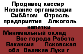 Продавец-кассир › Название организации ­ СибАтом › Отрасль предприятия ­ Алкоголь, напитки › Минимальный оклад ­ 14 500 - Все города Работа » Вакансии   . Псковская обл.,Великие Луки г.